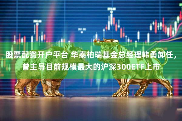 股票配资开户平台 华泰柏瑞基金总经理韩勇卸任，曾主导目前规模最大的沪深300ETF上市