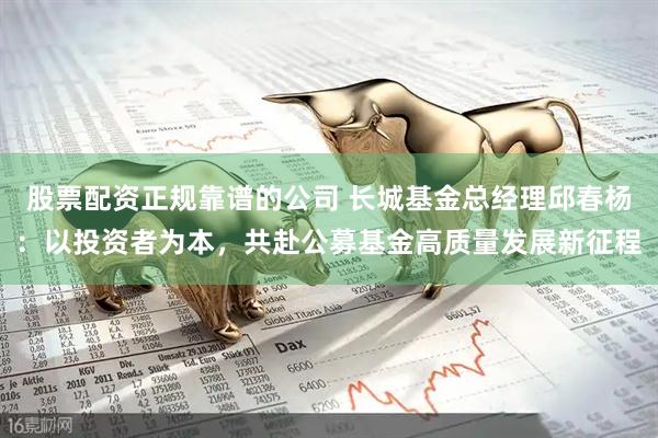 股票配资正规靠谱的公司 长城基金总经理邱春杨：以投资者为本，共赴公募基金高质量发展新征程