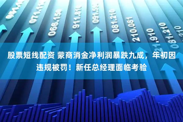 股票短线配资 蒙商消金净利润暴跌九成，年初因违规被罚！新任总经理面临考验