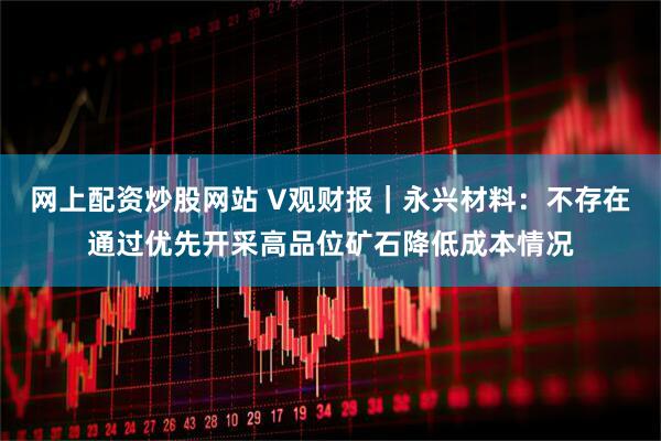 网上配资炒股网站 V观财报｜永兴材料：不存在通过优先开采高品位矿石降低成本情况