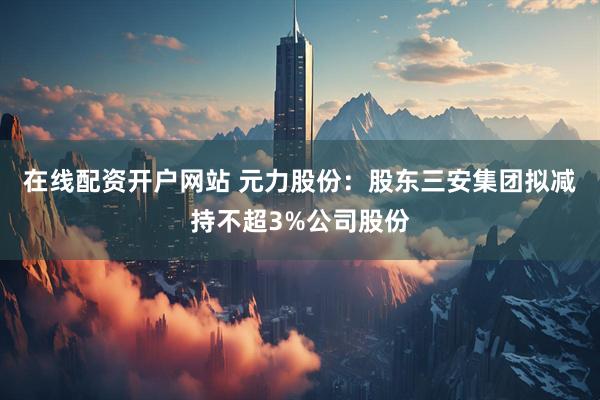 在线配资开户网站 元力股份：股东三安集团拟减持不超3%公司股份