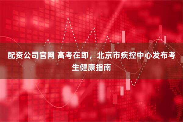 配资公司官网 高考在即，北京市疾控中心发布考生健康指南