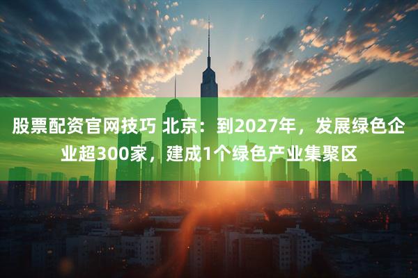 股票配资官网技巧 北京：到2027年，发展绿色企业超300家，建成1个绿色产业集聚区