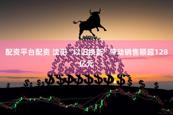 配资平台配资 沈阳“以旧换新”带动销售额超128亿元
