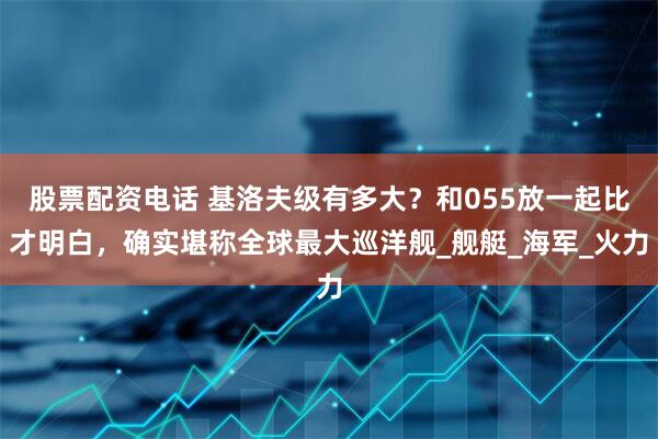 股票配资电话 基洛夫级有多大？和055放一起比才明白，确实堪称全球最大巡洋舰_舰艇_海军_火力