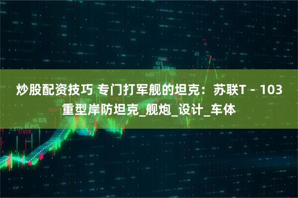 炒股配资技巧 专门打军舰的坦克：苏联T - 103重型岸防坦克_舰炮_设计_车体