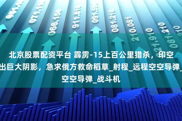 北京股票配资平台 霹雳-15上百公里猎杀，印空军被打出巨大阴影，急求俄方救命稻草_射程_远程空空导弹_战斗机