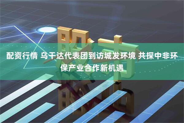 配资行情 乌干达代表团到访城发环境 共探中非环保产业合作新机遇