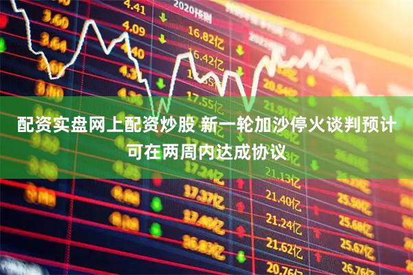 配资实盘网上配资炒股 新一轮加沙停火谈判预计可在两周内达成协议