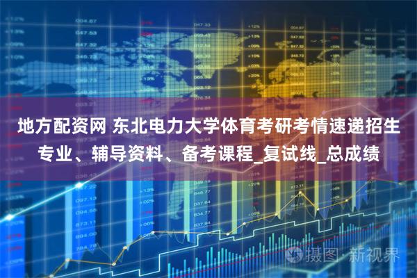 地方配资网 东北电力大学体育考研考情速递招生专业、辅导资料、备考课程_复试线_总成绩