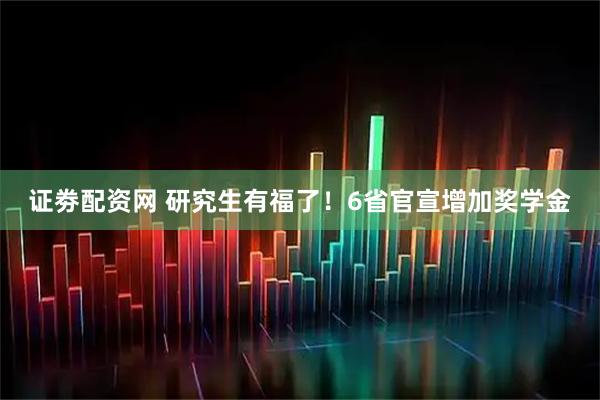 证劵配资网 研究生有福了！6省官宣增加奖学金