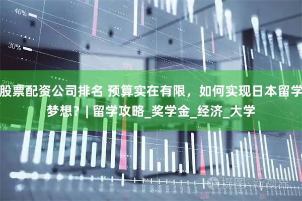 股票配资公司排名 预算实在有限，如何实现日本留学梦想？| 留学攻略_奖学金_经济_大学