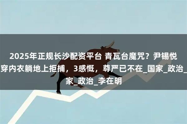 2025年正规长沙配资平台 青瓦台魔咒？尹锡悦脱囚服穿内衣躺地上拒捕，3感慨，尊严已不在_国家_政治_李在明