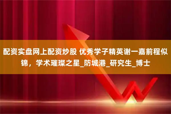 配资实盘网上配资炒股 优秀学子精英谢一嘉前程似锦，学术璀璨之星_防城港_研究生_博士