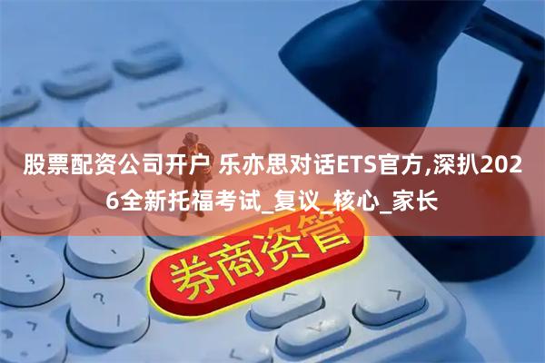 股票配资公司开户 乐亦思对话ETS官方,深扒2026全新托福考试_复议_核心_家长