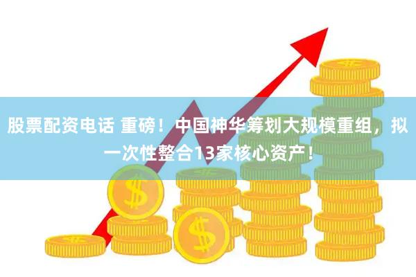 股票配资电话 重磅！中国神华筹划大规模重组，拟一次性整合13家核心资产！