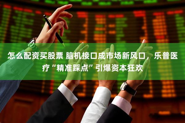 怎么配资买股票 脑机接口成市场新风口，乐普医疗“精准踩点”引爆资本狂欢