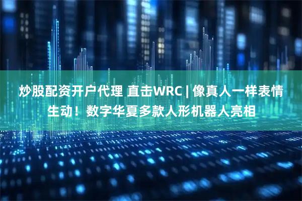 炒股配资开户代理 直击WRC | 像真人一样表情生动！数字华夏多款人形机器人亮相