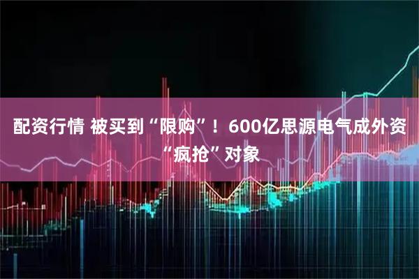 配资行情 被买到“限购”！600亿思源电气成外资“疯抢”对象