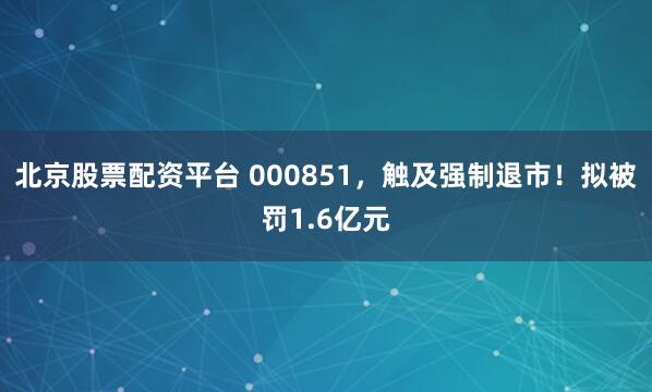 北京股票配资平台 000851，触及强制退市！拟被罚1.6亿元