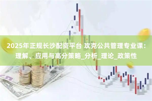 2025年正规长沙配资平台 攻克公共管理专业课：理解、应用与高分策略_分析_理论_政策性