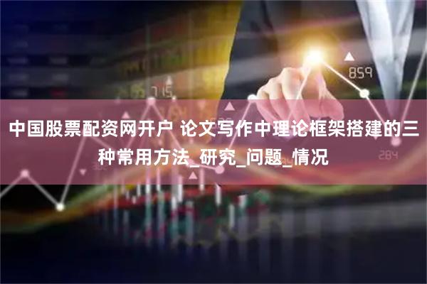 中国股票配资网开户 论文写作中理论框架搭建的三种常用方法_研究_问题_情况