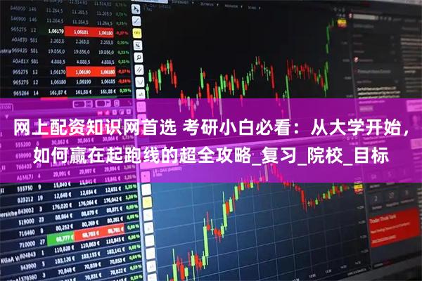 网上配资知识网首选 考研小白必看：从大学开始，如何赢在起跑线的超全攻略_复习_院校_目标