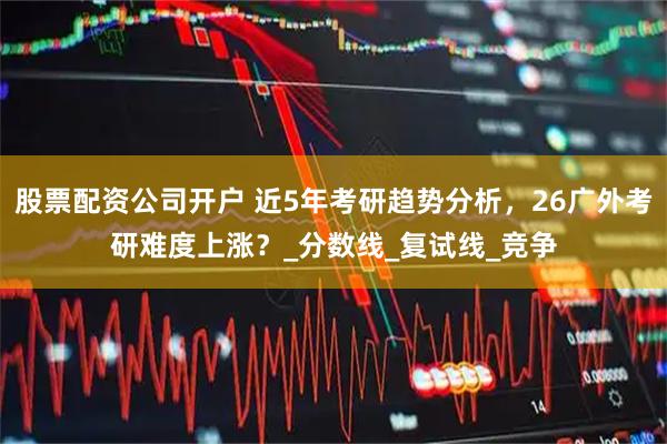 股票配资公司开户 近5年考研趋势分析，26广外考研难度上涨？_分数线_复试线_竞争