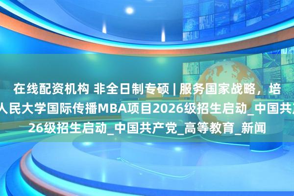 在线配资机构 非全日制专硕 | 服务国家战略，培育时代英才——中国人民大学国际传播MBA项目2026级招生启动_中国共产党_高等教育_新闻