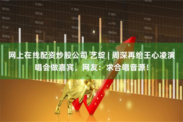 网上在线配资炒股公司 艺绽 | 周深再给王心凌演唱会做嘉宾，网友：求合唱音源！