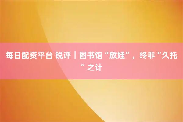 每日配资平台 锐评｜图书馆“放娃”，终非“久托”之计