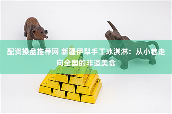 配资操盘推荐网 新疆伊犁手工冰淇淋：从小巷走向全国的非遗美食