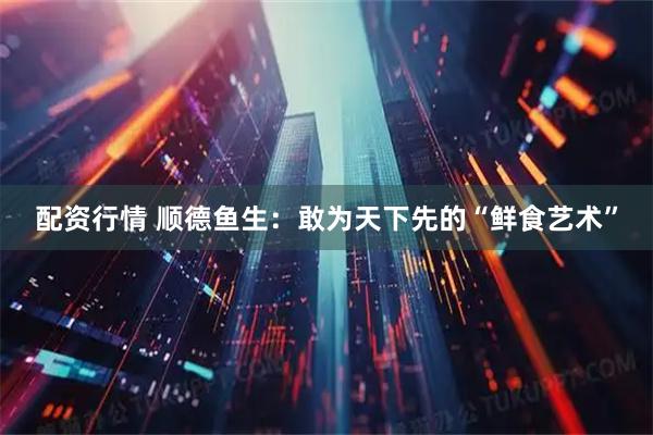 配资行情 顺德鱼生：敢为天下先的“鲜食艺术”