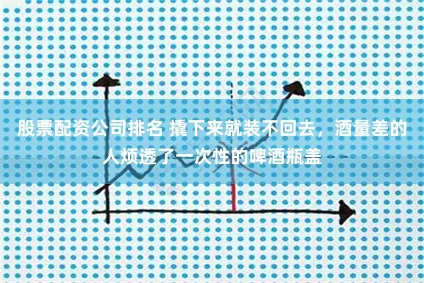 股票配资公司排名 撬下来就装不回去，酒量差的人烦透了一次性的啤酒瓶盖